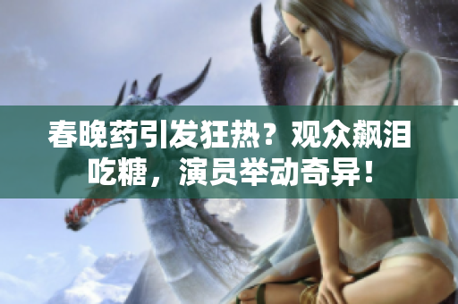 春晚药引发狂热？观众飙泪吃糖，演员举动奇异！