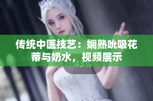 传统中医技艺：娴熟吮吸花蒂与奶水，视频展示