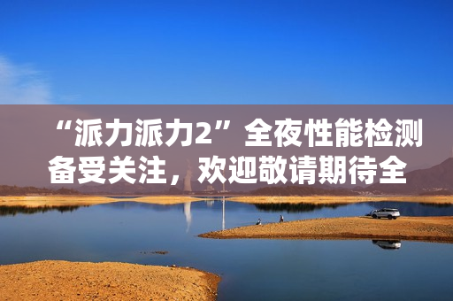 “派力派力2”全夜性能检测备受关注，欢迎敬请期待全新测试报告