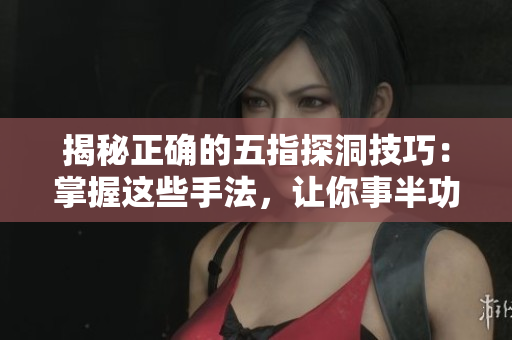 揭秘正确的五指探洞技巧：掌握这些手法，让你事半功倍