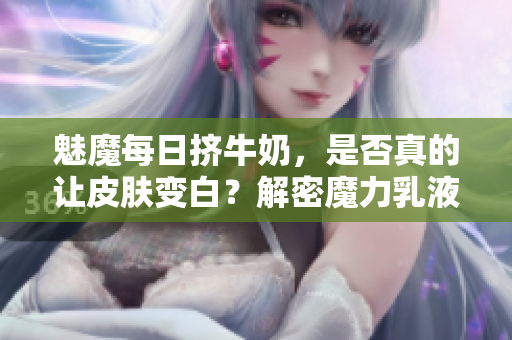 魅魔每日挤牛奶，是否真的让皮肤变白？解密魔力乳液背后的神奇效果！