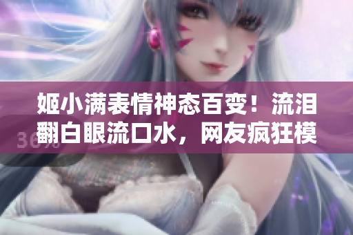 姬小满表情神态百变！流泪翻白眼流口水，网友疯狂模仿！