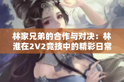 林家兄弟的合作与对决：林淮在2V2竞技中的精彩日常