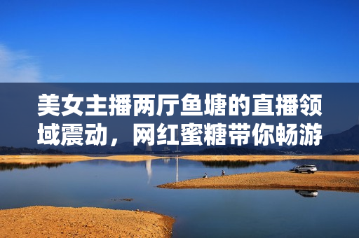 美女主播两厅鱼塘的直播领域震动，网红蜜糖带你畅游直播海！