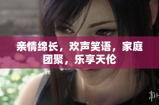 亲情绵长，欢声笑语，家庭团聚，乐享天伦