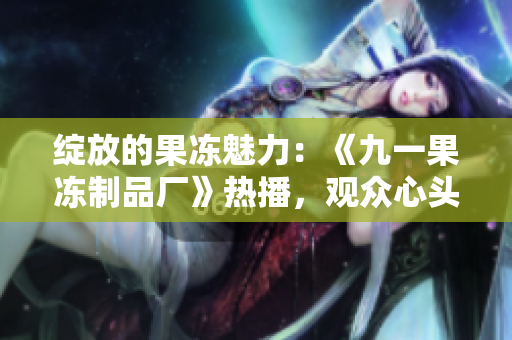 绽放的果冻魅力：《九一果冻制品厂》热播，观众心头红桃涌动