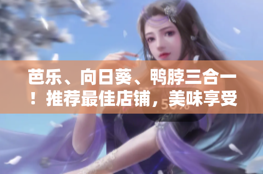 芭乐、向日葵、鸭脖三合一！推荐最佳店铺，美味享受尽在其中