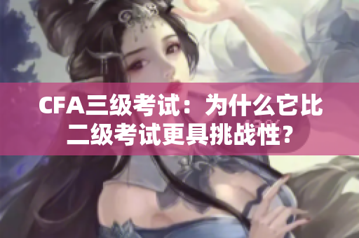 CFA三级考试：为什么它比二级考试更具挑战性？