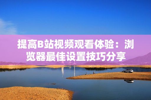 提高B站视频观看体验：浏览器最佳设置技巧分享