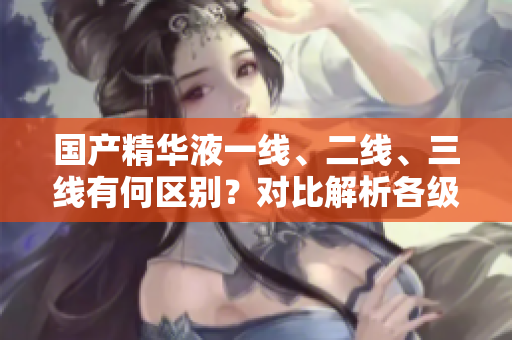国产精华液一线、二线、三线有何区别？对比解析各级品牌特色