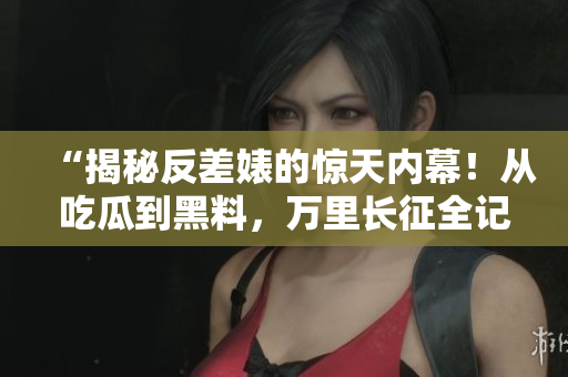 “揭秘反差婊的惊天内幕！从吃瓜到黑料，万里长征全记录”
