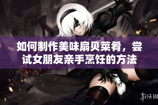 如何制作美味扇贝菜肴，尝试女朋友亲手烹饪的方法