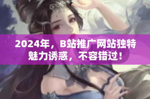2024年，B站推广网站独特魅力诱惑，不容错过！