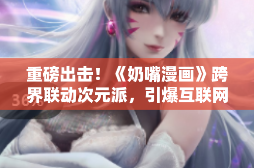 重磅出击！《奶嘴漫画》跨界联动次元派，引爆互联网热点！【番外福利大放送】