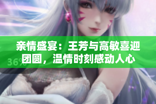亲情盛宴：王芳与高敏喜迎团圆，温情时刻感动人心