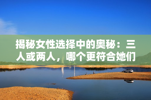 揭秘女性选择中的奥秘：三人或两人，哪个更符合她们的心意？