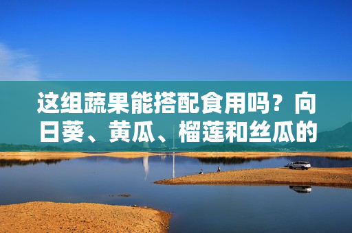 这组蔬果能搭配食用吗？向日葵、黄瓜、榴莲和丝瓜的美食搭配技巧