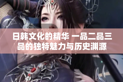 日韩文化的精华 一品二品三品的独特魅力与历史渊源