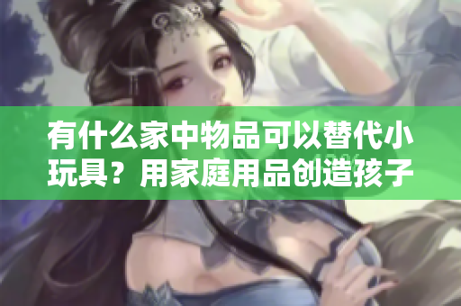 有什么家中物品可以替代小玩具？用家庭用品创造孩子的乐趣