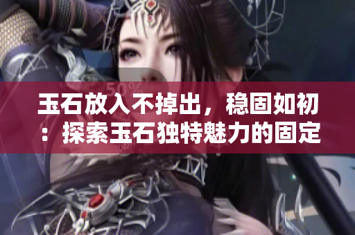 玉石放入不掉出，稳固如初：探索玉石独特魅力的固定性技术