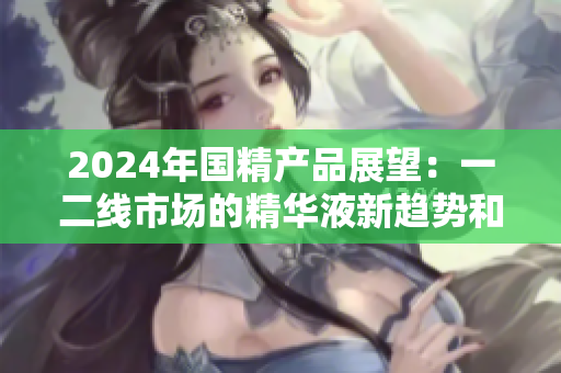 2024年国精产品展望：一二线市场的精华液新趋势和机遇