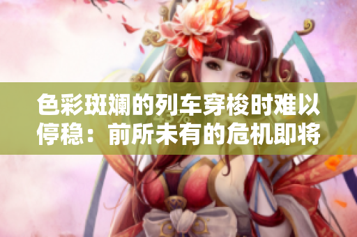 色彩斑斓的列车穿梭时难以停稳：前所未有的危机即将降临