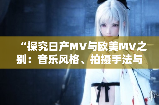 “探究日产MV与欧美MV之别：音乐风格、拍摄手法与文化特色的对比分析”