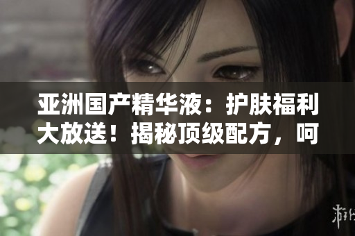 亚洲国产精华液：护肤福利大放送！揭秘顶级配方，呵护肌肤如婴儿般柔嫩