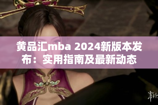 黄品汇mba 2024新版本发布：实用指南及最新动态