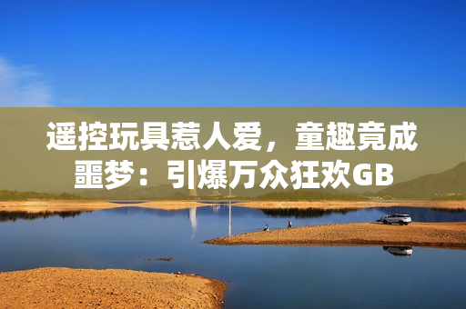 遥控玩具惹人爱，童趣竟成噩梦：引爆万众狂欢GB