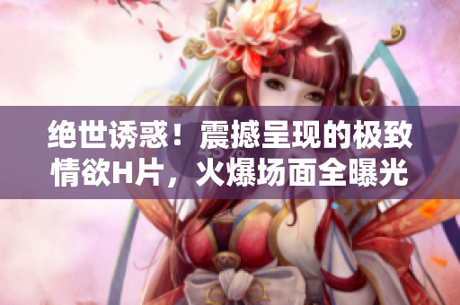 绝世诱惑！震撼呈现的极致情欲H片，火爆场面全曝光！