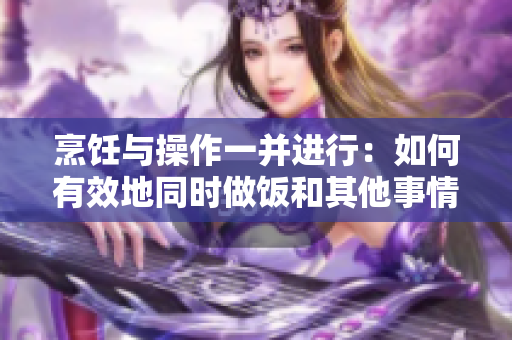 烹饪与操作一并进行：如何有效地同时做饭和其他事情
