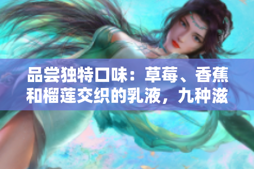 品尝独特口味：草莓、香蕉和榴莲交织的乳液，九种滋味缔造舌尖盛宴