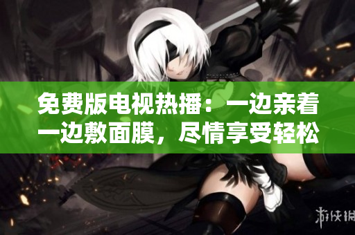 免费版电视热播：一边亲着一边敷面膜，尽情享受轻松时光!