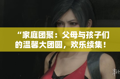 “家庭团聚：父母与孩子们的温馨大团圆，欢乐续集！”