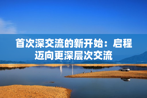 首次深交流的新开始：启程迈向更深层次交流