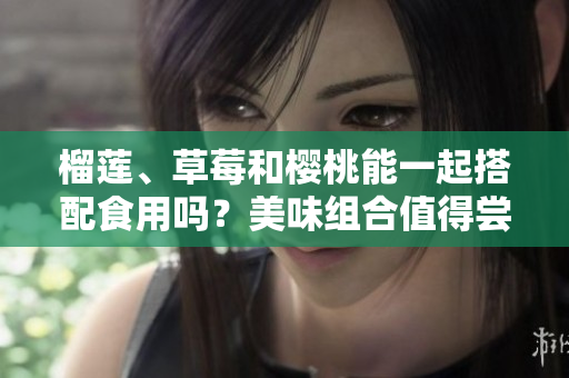 榴莲、草莓和樱桃能一起搭配食用吗？美味组合值得尝试吗？