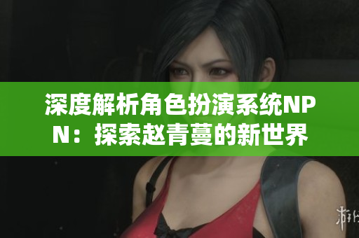 深度解析角色扮演系统NPN：探索赵青蔓的新世界