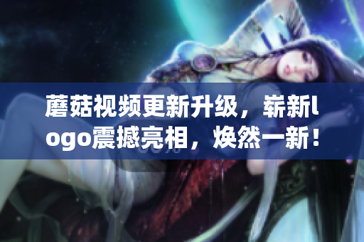 蘑菇视频更新升级，崭新logo震撼亮相，焕然一新！