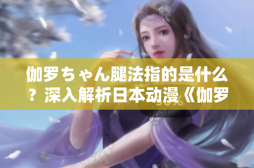 伽罗ちゃん腿法指的是什么？深入解析日本动漫《伽罗ちゃん》中的腿部技能