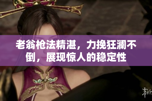 老翁枪法精湛，力挽狂澜不倒，展现惊人的稳定性