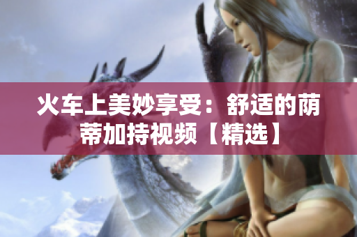 火车上美妙享受：舒适的荫蒂加持视频【精选】