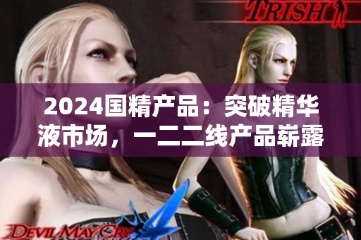 2024国精产品：突破精华液市场，一二二线产品崭露头角