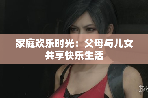 家庭欢乐时光：父母与儿女共享快乐生活