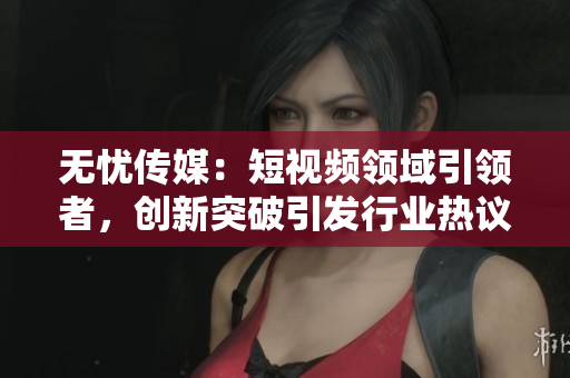 无忧传媒：短视频领域引领者，创新突破引发行业热议