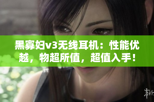 黑寡妇v3无线耳机：性能优越，物超所值，超值入手！