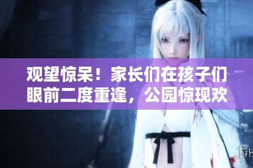 观望惊呆！家长们在孩子们眼前二度重逢，公园惊现欢乐“回春”