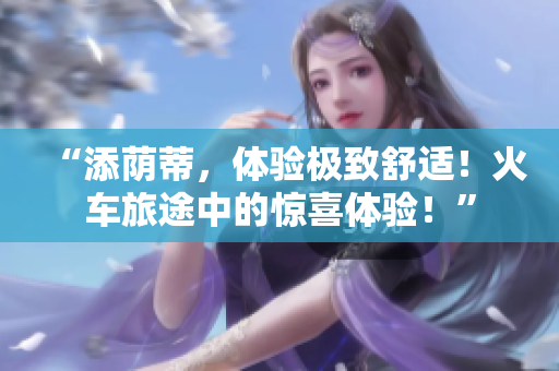 “添荫蒂，体验极致舒适！火车旅途中的惊喜体验！”