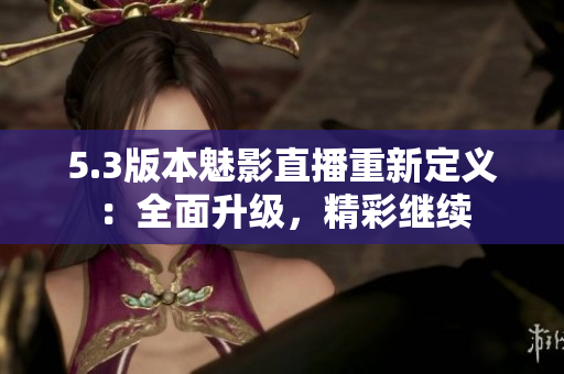 5.3版本魅影直播重新定义：全面升级，精彩继续