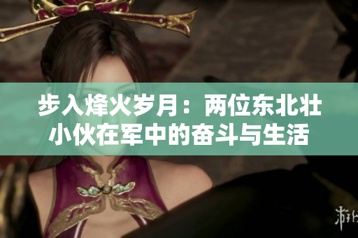 步入烽火岁月：两位东北壮小伙在军中的奋斗与生活